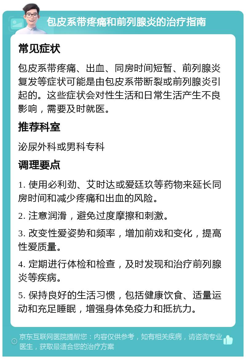 包皮系带疼痛和前列腺炎的治疗指南 常见症状 包皮系带疼痛、出血、同房时间短暂、前列腺炎复发等症状可能是由包皮系带断裂或前列腺炎引起的。这些症状会对性生活和日常生活产生不良影响，需要及时就医。 推荐科室 泌尿外科或男科专科 调理要点 1. 使用必利劲、艾时达或爱廷玖等药物来延长同房时间和减少疼痛和出血的风险。 2. 注意润滑，避免过度摩擦和刺激。 3. 改变性爱姿势和频率，增加前戏和变化，提高性爱质量。 4. 定期进行体检和检查，及时发现和治疗前列腺炎等疾病。 5. 保持良好的生活习惯，包括健康饮食、适量运动和充足睡眠，增强身体免疫力和抵抗力。