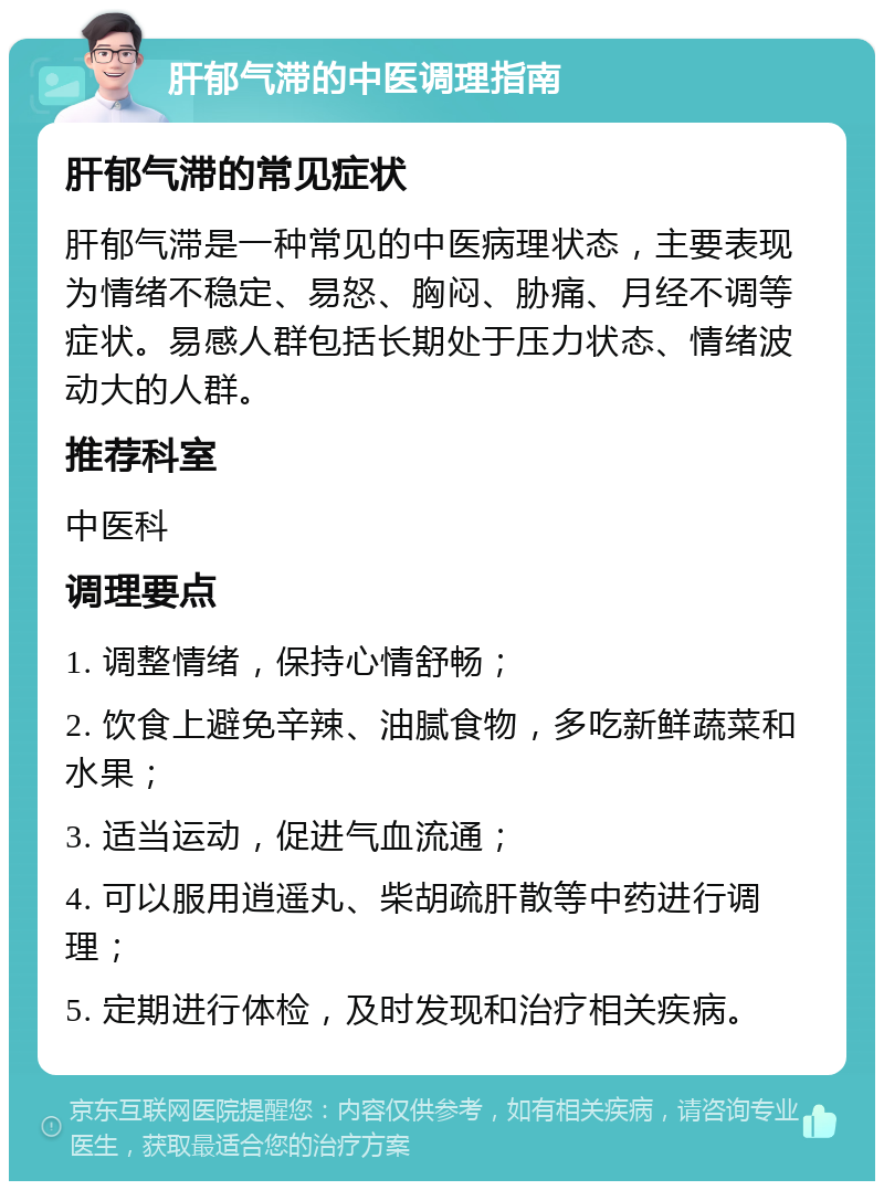 肝郁气滞的中医调理指南 肝郁气滞的常见症状 肝郁气滞是一种常见的中医病理状态，主要表现为情绪不稳定、易怒、胸闷、胁痛、月经不调等症状。易感人群包括长期处于压力状态、情绪波动大的人群。 推荐科室 中医科 调理要点 1. 调整情绪，保持心情舒畅； 2. 饮食上避免辛辣、油腻食物，多吃新鲜蔬菜和水果； 3. 适当运动，促进气血流通； 4. 可以服用逍遥丸、柴胡疏肝散等中药进行调理； 5. 定期进行体检，及时发现和治疗相关疾病。