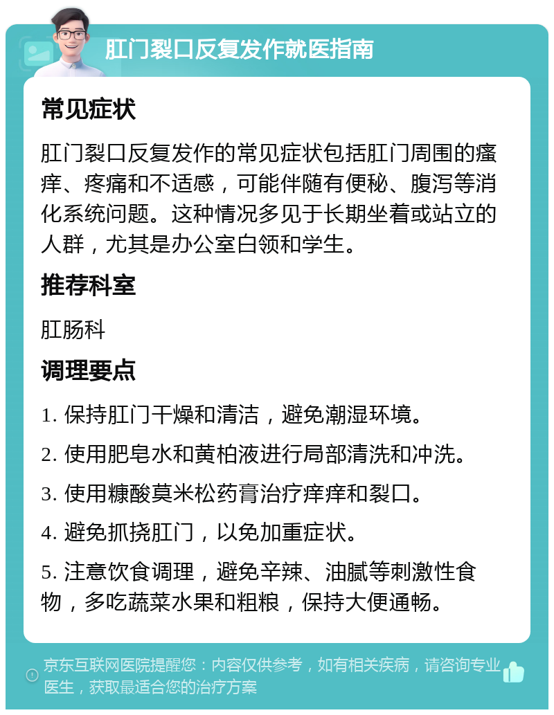 肛门裂口反复发作就医指南 常见症状 肛门裂口反复发作的常见症状包括肛门周围的瘙痒、疼痛和不适感，可能伴随有便秘、腹泻等消化系统问题。这种情况多见于长期坐着或站立的人群，尤其是办公室白领和学生。 推荐科室 肛肠科 调理要点 1. 保持肛门干燥和清洁，避免潮湿环境。 2. 使用肥皂水和黄柏液进行局部清洗和冲洗。 3. 使用糠酸莫米松药膏治疗痒痒和裂口。 4. 避免抓挠肛门，以免加重症状。 5. 注意饮食调理，避免辛辣、油腻等刺激性食物，多吃蔬菜水果和粗粮，保持大便通畅。