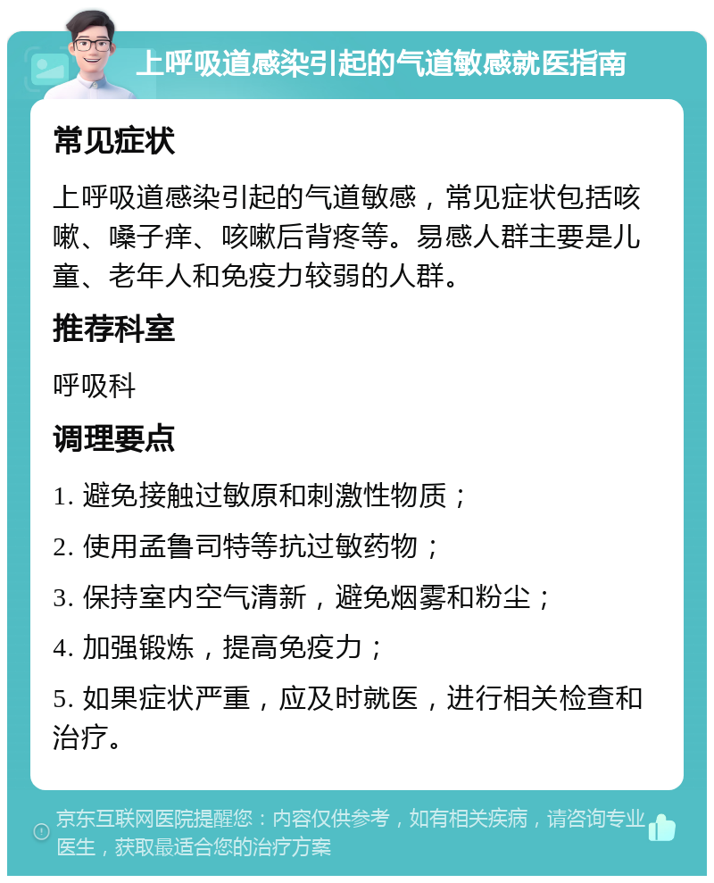 上呼吸道感染引起的气道敏感就医指南 常见症状 上呼吸道感染引起的气道敏感，常见症状包括咳嗽、嗓子痒、咳嗽后背疼等。易感人群主要是儿童、老年人和免疫力较弱的人群。 推荐科室 呼吸科 调理要点 1. 避免接触过敏原和刺激性物质； 2. 使用孟鲁司特等抗过敏药物； 3. 保持室内空气清新，避免烟雾和粉尘； 4. 加强锻炼，提高免疫力； 5. 如果症状严重，应及时就医，进行相关检查和治疗。