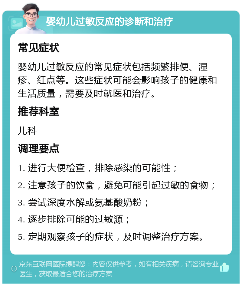 婴幼儿过敏反应的诊断和治疗 常见症状 婴幼儿过敏反应的常见症状包括频繁排便、湿疹、红点等。这些症状可能会影响孩子的健康和生活质量，需要及时就医和治疗。 推荐科室 儿科 调理要点 1. 进行大便检查，排除感染的可能性； 2. 注意孩子的饮食，避免可能引起过敏的食物； 3. 尝试深度水解或氨基酸奶粉； 4. 逐步排除可能的过敏源； 5. 定期观察孩子的症状，及时调整治疗方案。