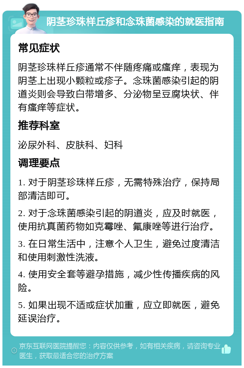 阴茎珍珠样丘疹和念珠菌感染的就医指南 常见症状 阴茎珍珠样丘疹通常不伴随疼痛或瘙痒，表现为阴茎上出现小颗粒或疹子。念珠菌感染引起的阴道炎则会导致白带增多、分泌物呈豆腐块状、伴有瘙痒等症状。 推荐科室 泌尿外科、皮肤科、妇科 调理要点 1. 对于阴茎珍珠样丘疹，无需特殊治疗，保持局部清洁即可。 2. 对于念珠菌感染引起的阴道炎，应及时就医，使用抗真菌药物如克霉唑、氟康唑等进行治疗。 3. 在日常生活中，注意个人卫生，避免过度清洁和使用刺激性洗液。 4. 使用安全套等避孕措施，减少性传播疾病的风险。 5. 如果出现不适或症状加重，应立即就医，避免延误治疗。