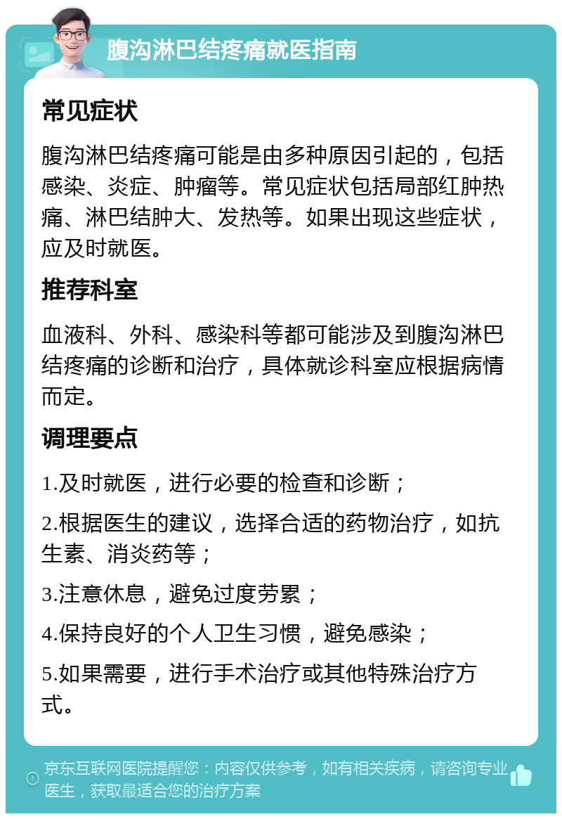 腹沟淋巴结疼痛就医指南 常见症状 腹沟淋巴结疼痛可能是由多种原因引起的，包括感染、炎症、肿瘤等。常见症状包括局部红肿热痛、淋巴结肿大、发热等。如果出现这些症状，应及时就医。 推荐科室 血液科、外科、感染科等都可能涉及到腹沟淋巴结疼痛的诊断和治疗，具体就诊科室应根据病情而定。 调理要点 1.及时就医，进行必要的检查和诊断； 2.根据医生的建议，选择合适的药物治疗，如抗生素、消炎药等； 3.注意休息，避免过度劳累； 4.保持良好的个人卫生习惯，避免感染； 5.如果需要，进行手术治疗或其他特殊治疗方式。