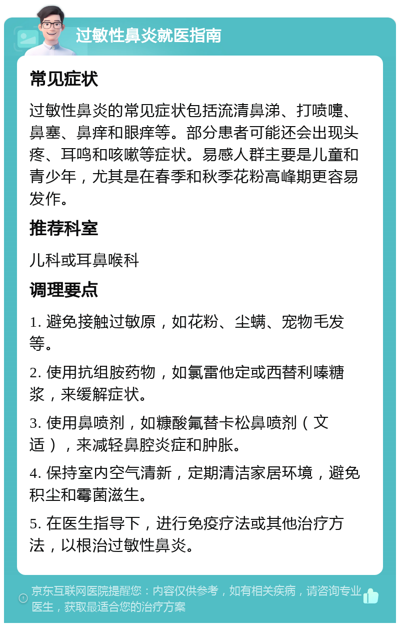 过敏性鼻炎就医指南 常见症状 过敏性鼻炎的常见症状包括流清鼻涕、打喷嚏、鼻塞、鼻痒和眼痒等。部分患者可能还会出现头疼、耳鸣和咳嗽等症状。易感人群主要是儿童和青少年，尤其是在春季和秋季花粉高峰期更容易发作。 推荐科室 儿科或耳鼻喉科 调理要点 1. 避免接触过敏原，如花粉、尘螨、宠物毛发等。 2. 使用抗组胺药物，如氯雷他定或西替利嗪糖浆，来缓解症状。 3. 使用鼻喷剂，如糠酸氟替卡松鼻喷剂（文适），来减轻鼻腔炎症和肿胀。 4. 保持室内空气清新，定期清洁家居环境，避免积尘和霉菌滋生。 5. 在医生指导下，进行免疫疗法或其他治疗方法，以根治过敏性鼻炎。