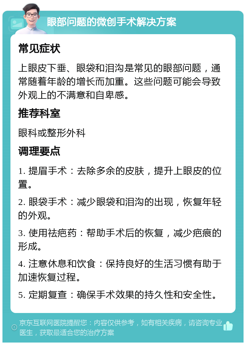 眼部问题的微创手术解决方案 常见症状 上眼皮下垂、眼袋和泪沟是常见的眼部问题，通常随着年龄的增长而加重。这些问题可能会导致外观上的不满意和自卑感。 推荐科室 眼科或整形外科 调理要点 1. 提眉手术：去除多余的皮肤，提升上眼皮的位置。 2. 眼袋手术：减少眼袋和泪沟的出现，恢复年轻的外观。 3. 使用祛疤药：帮助手术后的恢复，减少疤痕的形成。 4. 注意休息和饮食：保持良好的生活习惯有助于加速恢复过程。 5. 定期复查：确保手术效果的持久性和安全性。