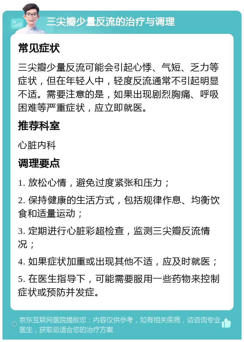 三尖瓣少量反流的治疗与调理 常见症状 三尖瓣少量反流可能会引起心悸、气短、乏力等症状，但在年轻人中，轻度反流通常不引起明显不适。需要注意的是，如果出现剧烈胸痛、呼吸困难等严重症状，应立即就医。 推荐科室 心脏内科 调理要点 1. 放松心情，避免过度紧张和压力； 2. 保持健康的生活方式，包括规律作息、均衡饮食和适量运动； 3. 定期进行心脏彩超检查，监测三尖瓣反流情况； 4. 如果症状加重或出现其他不适，应及时就医； 5. 在医生指导下，可能需要服用一些药物来控制症状或预防并发症。