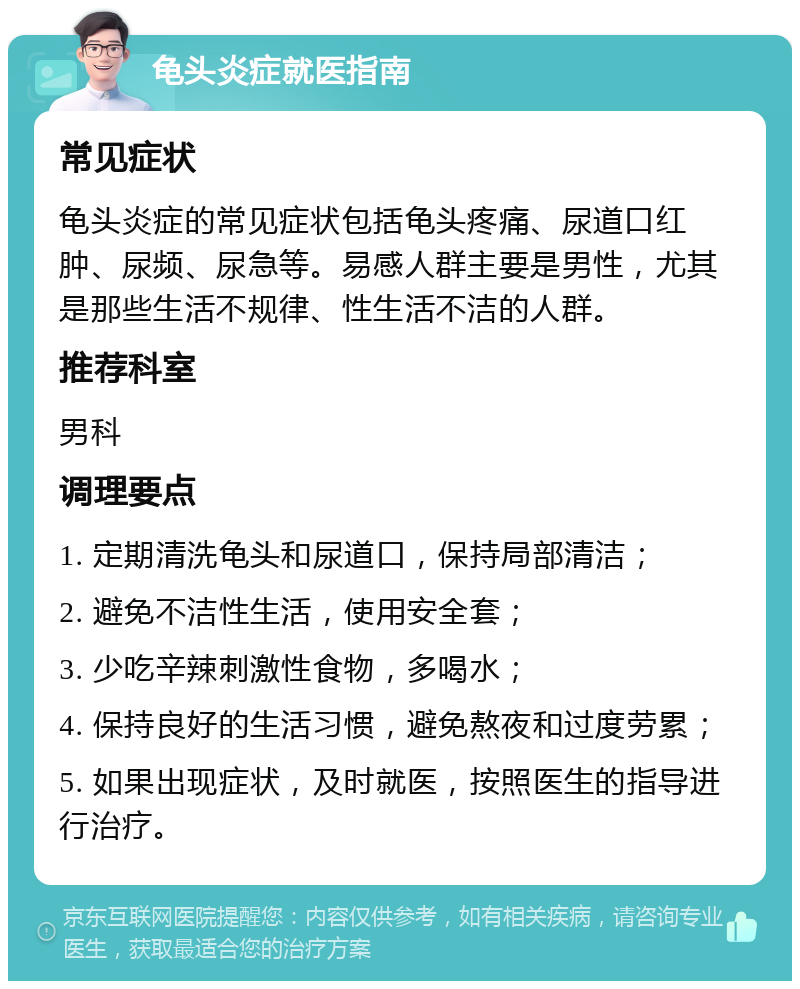 龟头炎症就医指南 常见症状 龟头炎症的常见症状包括龟头疼痛、尿道口红肿、尿频、尿急等。易感人群主要是男性，尤其是那些生活不规律、性生活不洁的人群。 推荐科室 男科 调理要点 1. 定期清洗龟头和尿道口，保持局部清洁； 2. 避免不洁性生活，使用安全套； 3. 少吃辛辣刺激性食物，多喝水； 4. 保持良好的生活习惯，避免熬夜和过度劳累； 5. 如果出现症状，及时就医，按照医生的指导进行治疗。