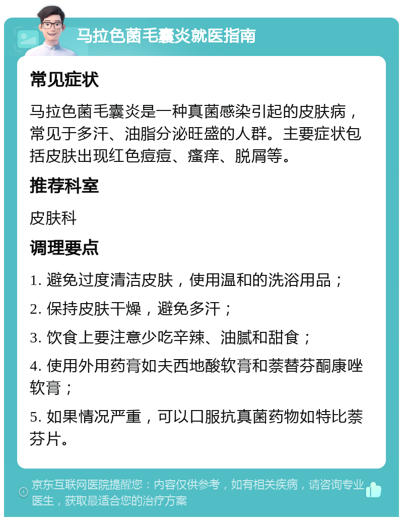 马拉色菌毛囊炎就医指南 常见症状 马拉色菌毛囊炎是一种真菌感染引起的皮肤病，常见于多汗、油脂分泌旺盛的人群。主要症状包括皮肤出现红色痘痘、瘙痒、脱屑等。 推荐科室 皮肤科 调理要点 1. 避免过度清洁皮肤，使用温和的洗浴用品； 2. 保持皮肤干燥，避免多汗； 3. 饮食上要注意少吃辛辣、油腻和甜食； 4. 使用外用药膏如夫西地酸软膏和萘替芬酮康唑软膏； 5. 如果情况严重，可以口服抗真菌药物如特比萘芬片。