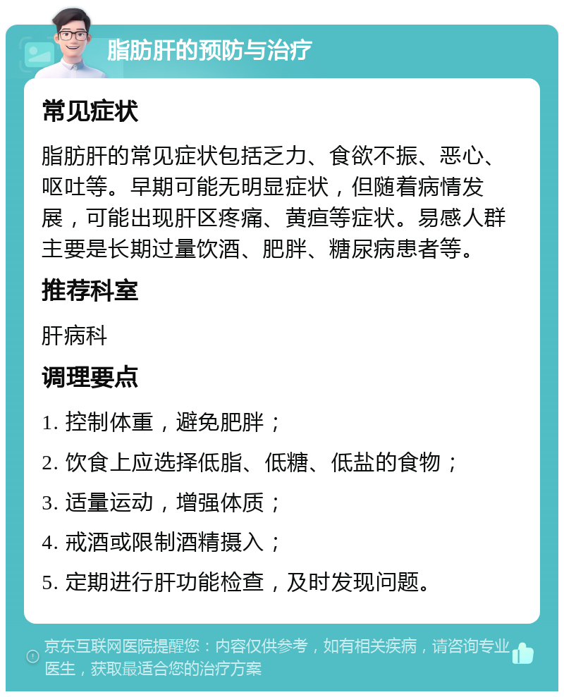 脂肪肝的预防与治疗 常见症状 脂肪肝的常见症状包括乏力、食欲不振、恶心、呕吐等。早期可能无明显症状，但随着病情发展，可能出现肝区疼痛、黄疸等症状。易感人群主要是长期过量饮酒、肥胖、糖尿病患者等。 推荐科室 肝病科 调理要点 1. 控制体重，避免肥胖； 2. 饮食上应选择低脂、低糖、低盐的食物； 3. 适量运动，增强体质； 4. 戒酒或限制酒精摄入； 5. 定期进行肝功能检查，及时发现问题。