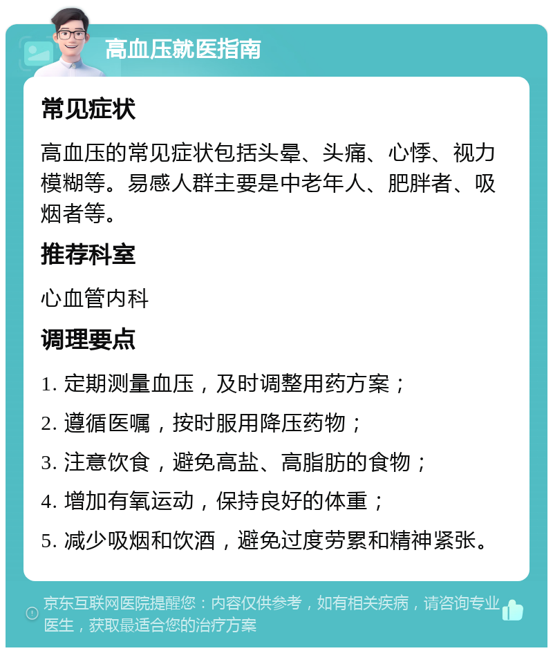 高血压就医指南 常见症状 高血压的常见症状包括头晕、头痛、心悸、视力模糊等。易感人群主要是中老年人、肥胖者、吸烟者等。 推荐科室 心血管内科 调理要点 1. 定期测量血压，及时调整用药方案； 2. 遵循医嘱，按时服用降压药物； 3. 注意饮食，避免高盐、高脂肪的食物； 4. 增加有氧运动，保持良好的体重； 5. 减少吸烟和饮酒，避免过度劳累和精神紧张。