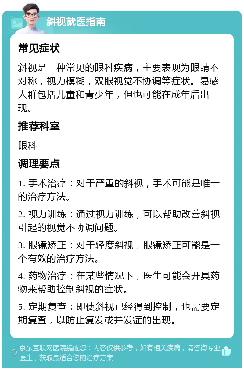 斜视就医指南 常见症状 斜视是一种常见的眼科疾病，主要表现为眼睛不对称，视力模糊，双眼视觉不协调等症状。易感人群包括儿童和青少年，但也可能在成年后出现。 推荐科室 眼科 调理要点 1. 手术治疗：对于严重的斜视，手术可能是唯一的治疗方法。 2. 视力训练：通过视力训练，可以帮助改善斜视引起的视觉不协调问题。 3. 眼镜矫正：对于轻度斜视，眼镜矫正可能是一个有效的治疗方法。 4. 药物治疗：在某些情况下，医生可能会开具药物来帮助控制斜视的症状。 5. 定期复查：即使斜视已经得到控制，也需要定期复查，以防止复发或并发症的出现。