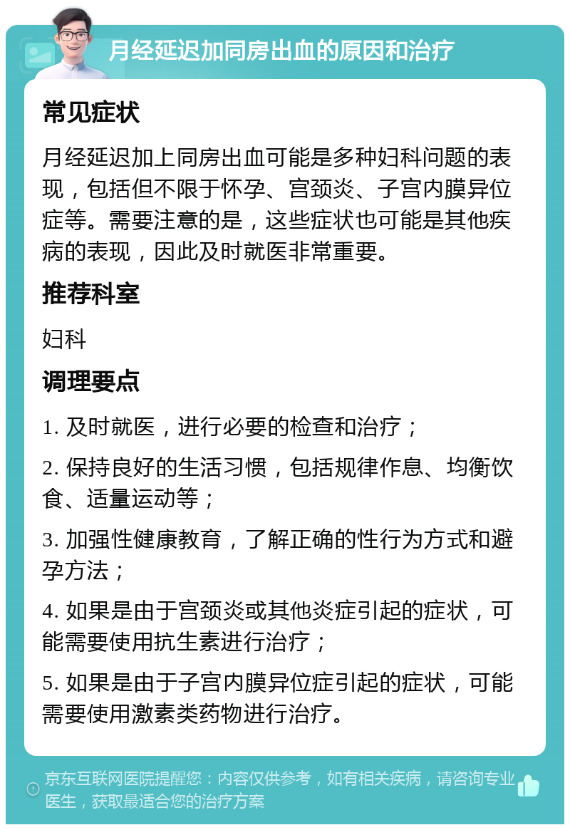 月经延迟加同房出血的原因和治疗 常见症状 月经延迟加上同房出血可能是多种妇科问题的表现，包括但不限于怀孕、宫颈炎、子宫内膜异位症等。需要注意的是，这些症状也可能是其他疾病的表现，因此及时就医非常重要。 推荐科室 妇科 调理要点 1. 及时就医，进行必要的检查和治疗； 2. 保持良好的生活习惯，包括规律作息、均衡饮食、适量运动等； 3. 加强性健康教育，了解正确的性行为方式和避孕方法； 4. 如果是由于宫颈炎或其他炎症引起的症状，可能需要使用抗生素进行治疗； 5. 如果是由于子宫内膜异位症引起的症状，可能需要使用激素类药物进行治疗。