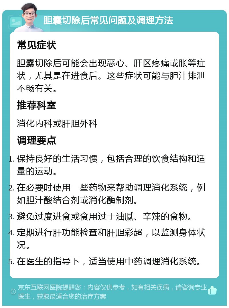 胆囊切除后常见问题及调理方法 常见症状 胆囊切除后可能会出现恶心、肝区疼痛或胀等症状，尤其是在进食后。这些症状可能与胆汁排泄不畅有关。 推荐科室 消化内科或肝胆外科 调理要点 保持良好的生活习惯，包括合理的饮食结构和适量的运动。 在必要时使用一些药物来帮助调理消化系统，例如胆汁酸结合剂或消化酶制剂。 避免过度进食或食用过于油腻、辛辣的食物。 定期进行肝功能检查和肝胆彩超，以监测身体状况。 在医生的指导下，适当使用中药调理消化系统。