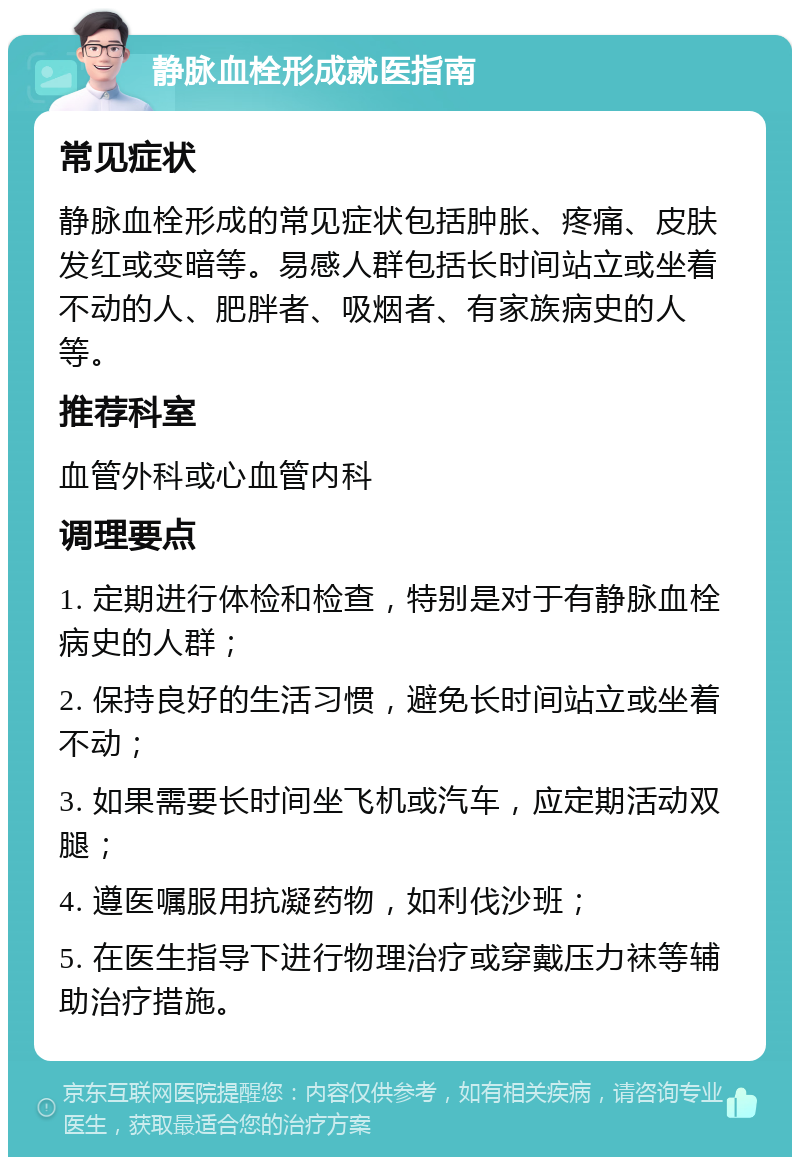 静脉血栓形成就医指南 常见症状 静脉血栓形成的常见症状包括肿胀、疼痛、皮肤发红或变暗等。易感人群包括长时间站立或坐着不动的人、肥胖者、吸烟者、有家族病史的人等。 推荐科室 血管外科或心血管内科 调理要点 1. 定期进行体检和检查，特别是对于有静脉血栓病史的人群； 2. 保持良好的生活习惯，避免长时间站立或坐着不动； 3. 如果需要长时间坐飞机或汽车，应定期活动双腿； 4. 遵医嘱服用抗凝药物，如利伐沙班； 5. 在医生指导下进行物理治疗或穿戴压力袜等辅助治疗措施。