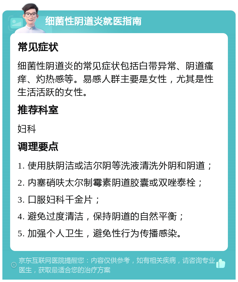 细菌性阴道炎就医指南 常见症状 细菌性阴道炎的常见症状包括白带异常、阴道瘙痒、灼热感等。易感人群主要是女性，尤其是性生活活跃的女性。 推荐科室 妇科 调理要点 1. 使用肤阴洁或洁尔阴等洗液清洗外阴和阴道； 2. 内塞硝呋太尔制霉素阴道胶囊或双唑泰栓； 3. 口服妇科千金片； 4. 避免过度清洁，保持阴道的自然平衡； 5. 加强个人卫生，避免性行为传播感染。