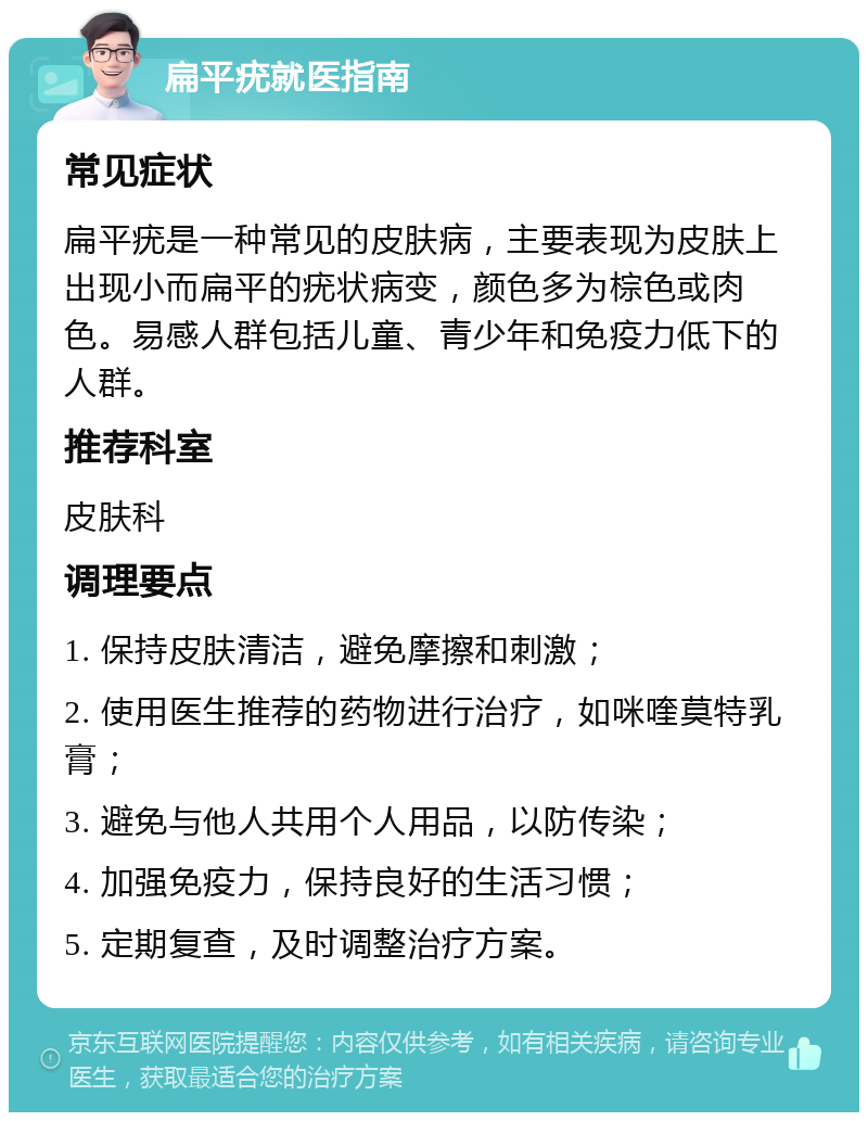 扁平疣就医指南 常见症状 扁平疣是一种常见的皮肤病，主要表现为皮肤上出现小而扁平的疣状病变，颜色多为棕色或肉色。易感人群包括儿童、青少年和免疫力低下的人群。 推荐科室 皮肤科 调理要点 1. 保持皮肤清洁，避免摩擦和刺激； 2. 使用医生推荐的药物进行治疗，如咪喹莫特乳膏； 3. 避免与他人共用个人用品，以防传染； 4. 加强免疫力，保持良好的生活习惯； 5. 定期复查，及时调整治疗方案。