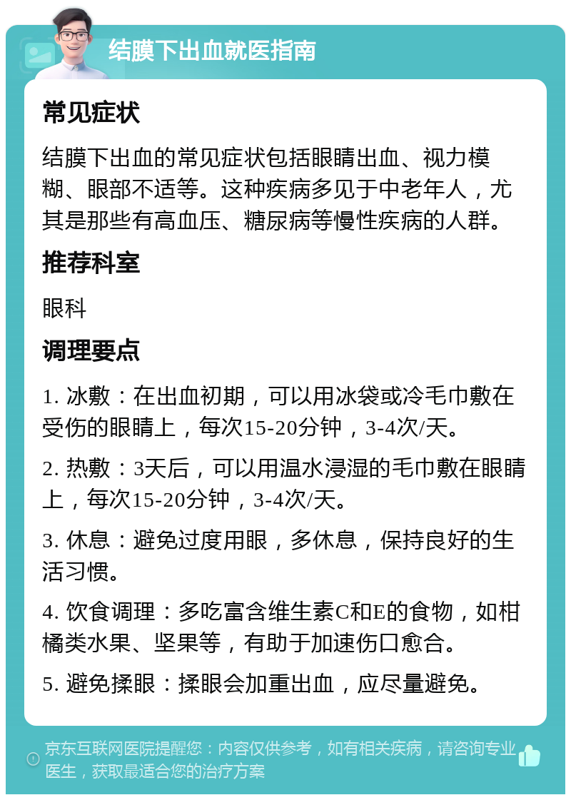 结膜下出血就医指南 常见症状 结膜下出血的常见症状包括眼睛出血、视力模糊、眼部不适等。这种疾病多见于中老年人，尤其是那些有高血压、糖尿病等慢性疾病的人群。 推荐科室 眼科 调理要点 1. 冰敷：在出血初期，可以用冰袋或冷毛巾敷在受伤的眼睛上，每次15-20分钟，3-4次/天。 2. 热敷：3天后，可以用温水浸湿的毛巾敷在眼睛上，每次15-20分钟，3-4次/天。 3. 休息：避免过度用眼，多休息，保持良好的生活习惯。 4. 饮食调理：多吃富含维生素C和E的食物，如柑橘类水果、坚果等，有助于加速伤口愈合。 5. 避免揉眼：揉眼会加重出血，应尽量避免。