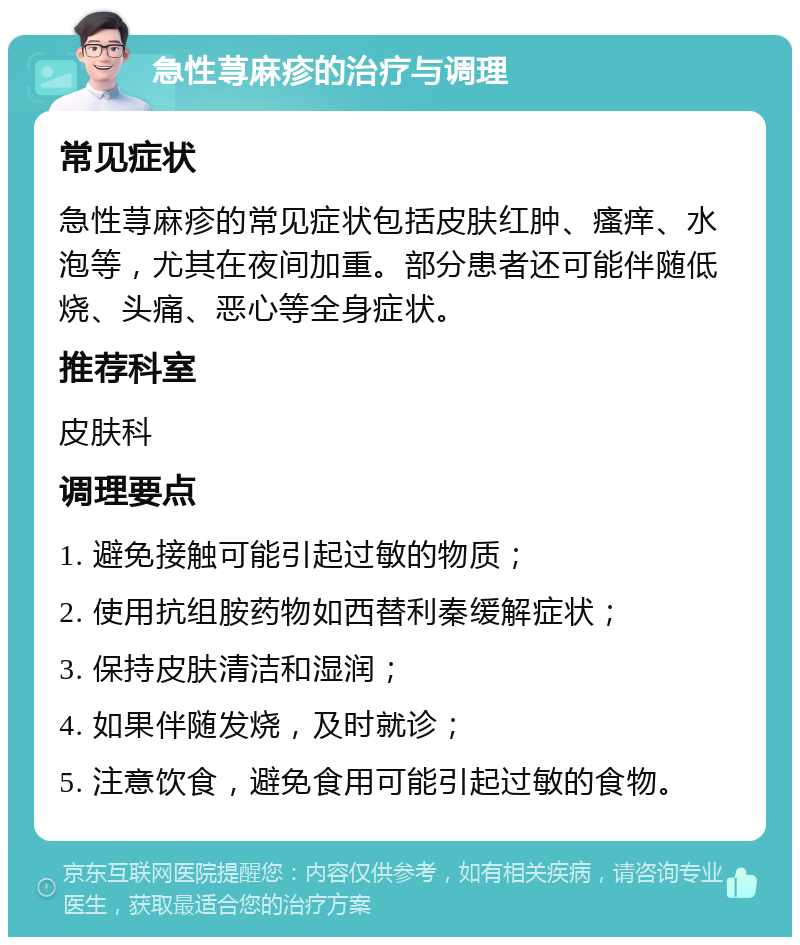 急性荨麻疹的治疗与调理 常见症状 急性荨麻疹的常见症状包括皮肤红肿、瘙痒、水泡等，尤其在夜间加重。部分患者还可能伴随低烧、头痛、恶心等全身症状。 推荐科室 皮肤科 调理要点 1. 避免接触可能引起过敏的物质； 2. 使用抗组胺药物如西替利秦缓解症状； 3. 保持皮肤清洁和湿润； 4. 如果伴随发烧，及时就诊； 5. 注意饮食，避免食用可能引起过敏的食物。