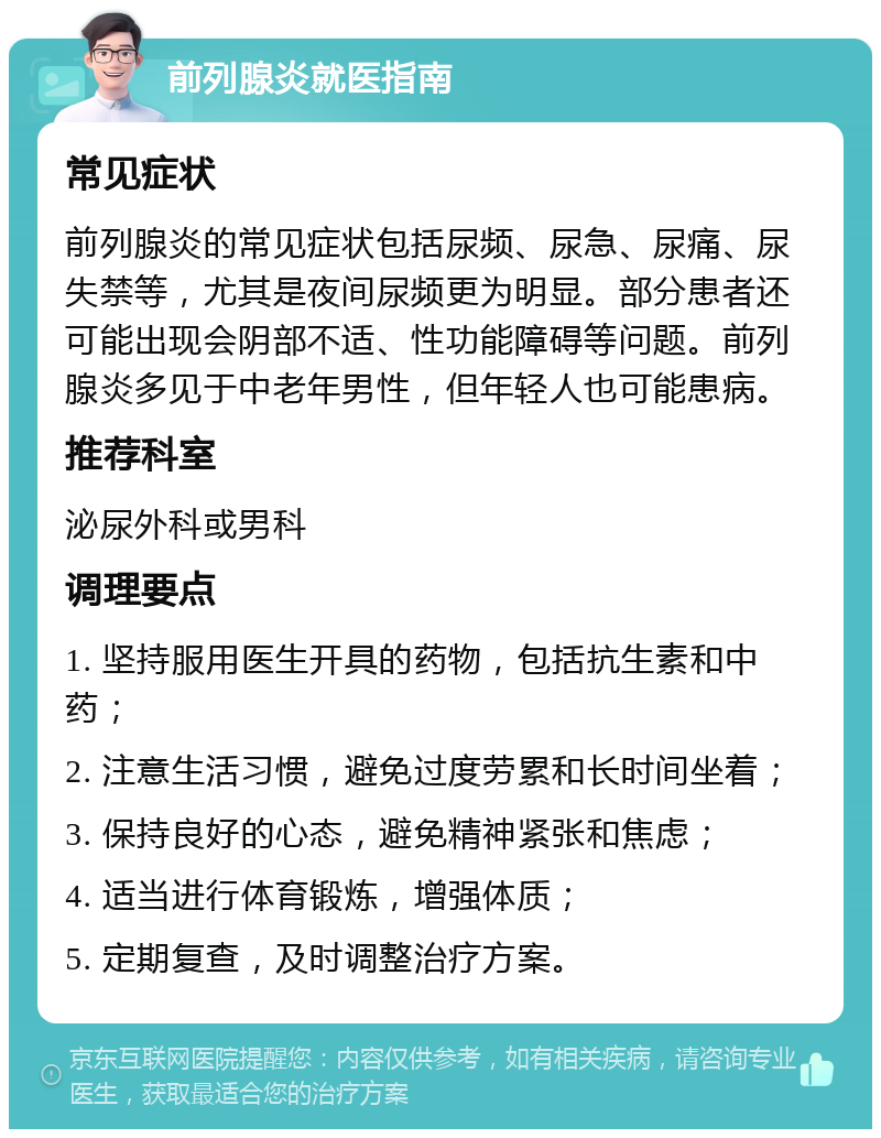 前列腺炎就医指南 常见症状 前列腺炎的常见症状包括尿频、尿急、尿痛、尿失禁等，尤其是夜间尿频更为明显。部分患者还可能出现会阴部不适、性功能障碍等问题。前列腺炎多见于中老年男性，但年轻人也可能患病。 推荐科室 泌尿外科或男科 调理要点 1. 坚持服用医生开具的药物，包括抗生素和中药； 2. 注意生活习惯，避免过度劳累和长时间坐着； 3. 保持良好的心态，避免精神紧张和焦虑； 4. 适当进行体育锻炼，增强体质； 5. 定期复查，及时调整治疗方案。