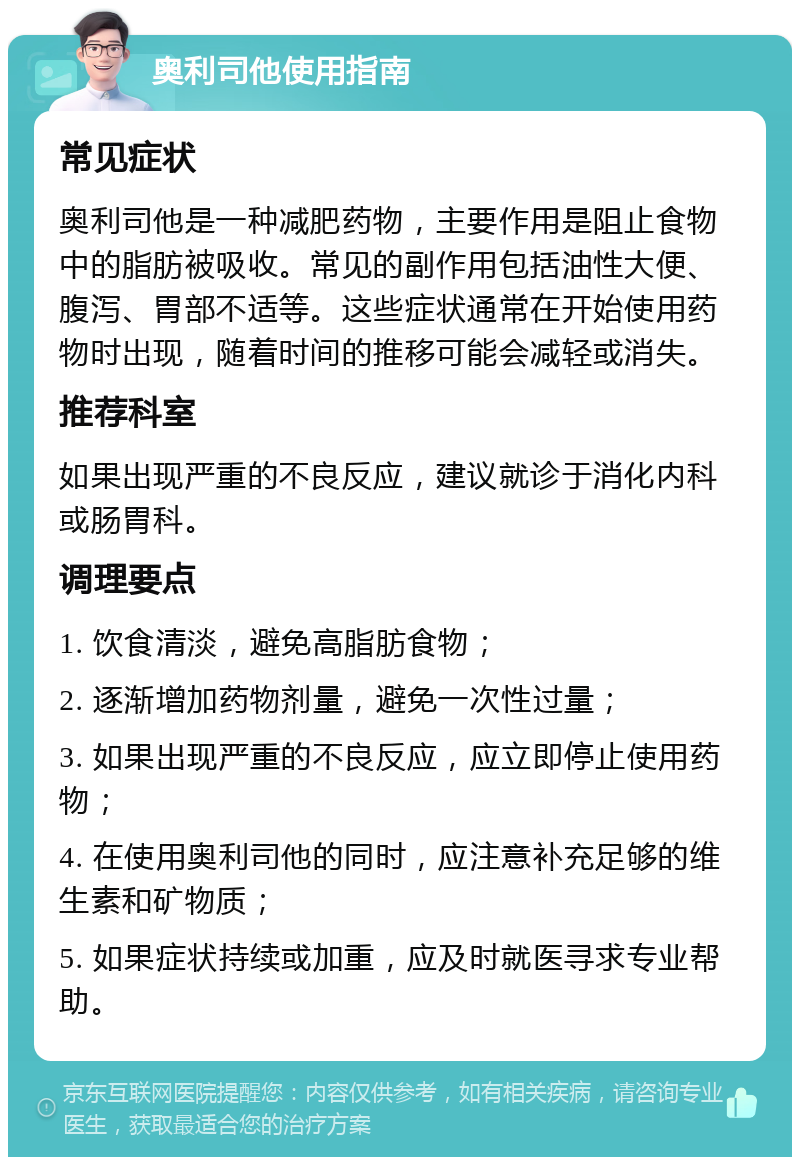 奥利司他使用指南 常见症状 奥利司他是一种减肥药物，主要作用是阻止食物中的脂肪被吸收。常见的副作用包括油性大便、腹泻、胃部不适等。这些症状通常在开始使用药物时出现，随着时间的推移可能会减轻或消失。 推荐科室 如果出现严重的不良反应，建议就诊于消化内科或肠胃科。 调理要点 1. 饮食清淡，避免高脂肪食物； 2. 逐渐增加药物剂量，避免一次性过量； 3. 如果出现严重的不良反应，应立即停止使用药物； 4. 在使用奥利司他的同时，应注意补充足够的维生素和矿物质； 5. 如果症状持续或加重，应及时就医寻求专业帮助。