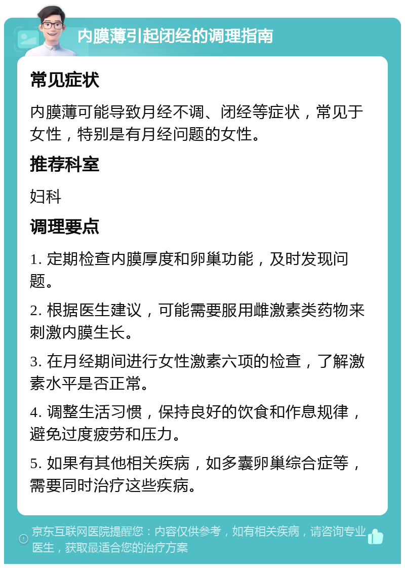 内膜薄引起闭经的调理指南 常见症状 内膜薄可能导致月经不调、闭经等症状，常见于女性，特别是有月经问题的女性。 推荐科室 妇科 调理要点 1. 定期检查内膜厚度和卵巢功能，及时发现问题。 2. 根据医生建议，可能需要服用雌激素类药物来刺激内膜生长。 3. 在月经期间进行女性激素六项的检查，了解激素水平是否正常。 4. 调整生活习惯，保持良好的饮食和作息规律，避免过度疲劳和压力。 5. 如果有其他相关疾病，如多囊卵巢综合症等，需要同时治疗这些疾病。