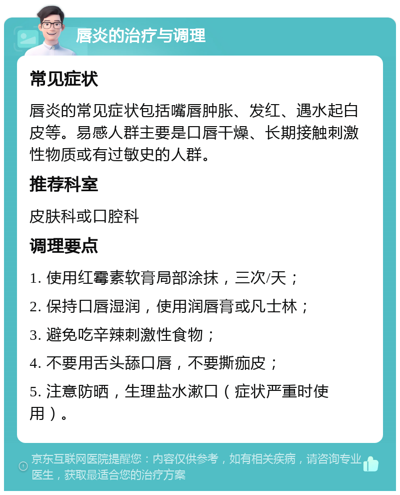 唇炎的治疗与调理 常见症状 唇炎的常见症状包括嘴唇肿胀、发红、遇水起白皮等。易感人群主要是口唇干燥、长期接触刺激性物质或有过敏史的人群。 推荐科室 皮肤科或口腔科 调理要点 1. 使用红霉素软膏局部涂抹，三次/天； 2. 保持口唇湿润，使用润唇膏或凡士林； 3. 避免吃辛辣刺激性食物； 4. 不要用舌头舔口唇，不要撕痂皮； 5. 注意防晒，生理盐水漱口（症状严重时使用）。