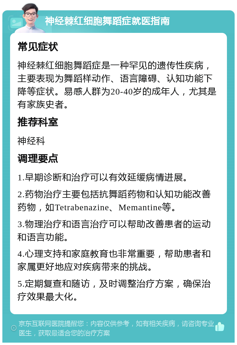 神经棘红细胞舞蹈症就医指南 常见症状 神经棘红细胞舞蹈症是一种罕见的遗传性疾病，主要表现为舞蹈样动作、语言障碍、认知功能下降等症状。易感人群为20-40岁的成年人，尤其是有家族史者。 推荐科室 神经科 调理要点 1.早期诊断和治疗可以有效延缓病情进展。 2.药物治疗主要包括抗舞蹈药物和认知功能改善药物，如Tetrabenazine、Memantine等。 3.物理治疗和语言治疗可以帮助改善患者的运动和语言功能。 4.心理支持和家庭教育也非常重要，帮助患者和家属更好地应对疾病带来的挑战。 5.定期复查和随访，及时调整治疗方案，确保治疗效果最大化。