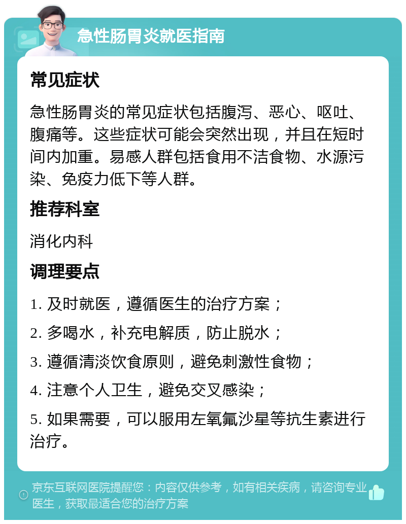 急性肠胃炎就医指南 常见症状 急性肠胃炎的常见症状包括腹泻、恶心、呕吐、腹痛等。这些症状可能会突然出现，并且在短时间内加重。易感人群包括食用不洁食物、水源污染、免疫力低下等人群。 推荐科室 消化内科 调理要点 1. 及时就医，遵循医生的治疗方案； 2. 多喝水，补充电解质，防止脱水； 3. 遵循清淡饮食原则，避免刺激性食物； 4. 注意个人卫生，避免交叉感染； 5. 如果需要，可以服用左氧氟沙星等抗生素进行治疗。