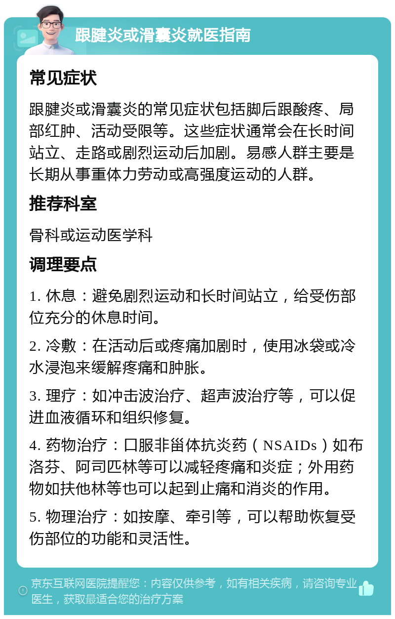 跟腱炎或滑囊炎就医指南 常见症状 跟腱炎或滑囊炎的常见症状包括脚后跟酸疼、局部红肿、活动受限等。这些症状通常会在长时间站立、走路或剧烈运动后加剧。易感人群主要是长期从事重体力劳动或高强度运动的人群。 推荐科室 骨科或运动医学科 调理要点 1. 休息：避免剧烈运动和长时间站立，给受伤部位充分的休息时间。 2. 冷敷：在活动后或疼痛加剧时，使用冰袋或冷水浸泡来缓解疼痛和肿胀。 3. 理疗：如冲击波治疗、超声波治疗等，可以促进血液循环和组织修复。 4. 药物治疗：口服非甾体抗炎药（NSAIDs）如布洛芬、阿司匹林等可以减轻疼痛和炎症；外用药物如扶他林等也可以起到止痛和消炎的作用。 5. 物理治疗：如按摩、牵引等，可以帮助恢复受伤部位的功能和灵活性。