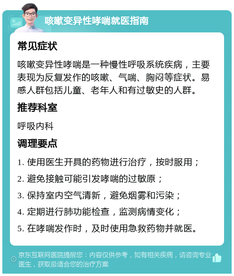 咳嗽变异性哮喘就医指南 常见症状 咳嗽变异性哮喘是一种慢性呼吸系统疾病，主要表现为反复发作的咳嗽、气喘、胸闷等症状。易感人群包括儿童、老年人和有过敏史的人群。 推荐科室 呼吸内科 调理要点 1. 使用医生开具的药物进行治疗，按时服用； 2. 避免接触可能引发哮喘的过敏原； 3. 保持室内空气清新，避免烟雾和污染； 4. 定期进行肺功能检查，监测病情变化； 5. 在哮喘发作时，及时使用急救药物并就医。