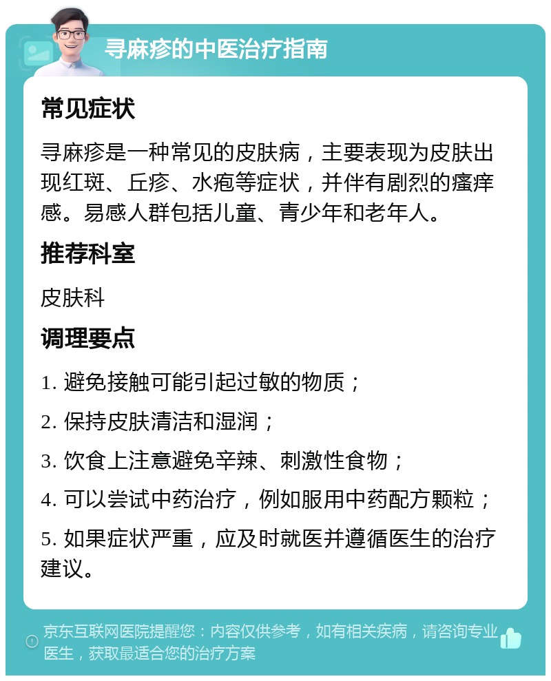 寻麻疹的中医治疗指南 常见症状 寻麻疹是一种常见的皮肤病，主要表现为皮肤出现红斑、丘疹、水疱等症状，并伴有剧烈的瘙痒感。易感人群包括儿童、青少年和老年人。 推荐科室 皮肤科 调理要点 1. 避免接触可能引起过敏的物质； 2. 保持皮肤清洁和湿润； 3. 饮食上注意避免辛辣、刺激性食物； 4. 可以尝试中药治疗，例如服用中药配方颗粒； 5. 如果症状严重，应及时就医并遵循医生的治疗建议。