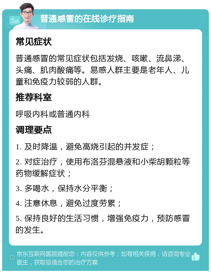 普通感冒的在线诊疗指南 常见症状 普通感冒的常见症状包括发烧、咳嗽、流鼻涕、头痛、肌肉酸痛等。易感人群主要是老年人、儿童和免疫力较弱的人群。 推荐科室 呼吸内科或普通内科 调理要点 1. 及时降温，避免高烧引起的并发症； 2. 对症治疗，使用布洛芬混悬液和小柴胡颗粒等药物缓解症状； 3. 多喝水，保持水分平衡； 4. 注意休息，避免过度劳累； 5. 保持良好的生活习惯，增强免疫力，预防感冒的发生。