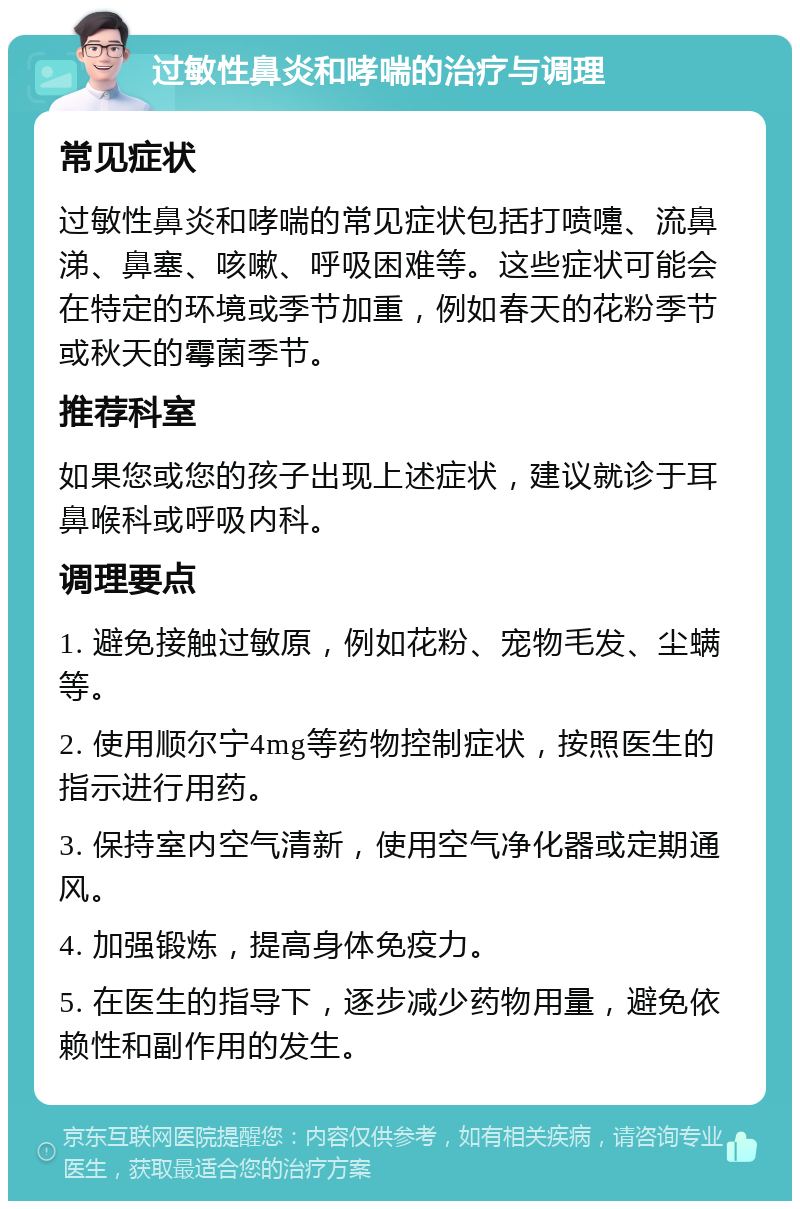 过敏性鼻炎和哮喘的治疗与调理 常见症状 过敏性鼻炎和哮喘的常见症状包括打喷嚏、流鼻涕、鼻塞、咳嗽、呼吸困难等。这些症状可能会在特定的环境或季节加重，例如春天的花粉季节或秋天的霉菌季节。 推荐科室 如果您或您的孩子出现上述症状，建议就诊于耳鼻喉科或呼吸内科。 调理要点 1. 避免接触过敏原，例如花粉、宠物毛发、尘螨等。 2. 使用顺尔宁4mg等药物控制症状，按照医生的指示进行用药。 3. 保持室内空气清新，使用空气净化器或定期通风。 4. 加强锻炼，提高身体免疫力。 5. 在医生的指导下，逐步减少药物用量，避免依赖性和副作用的发生。