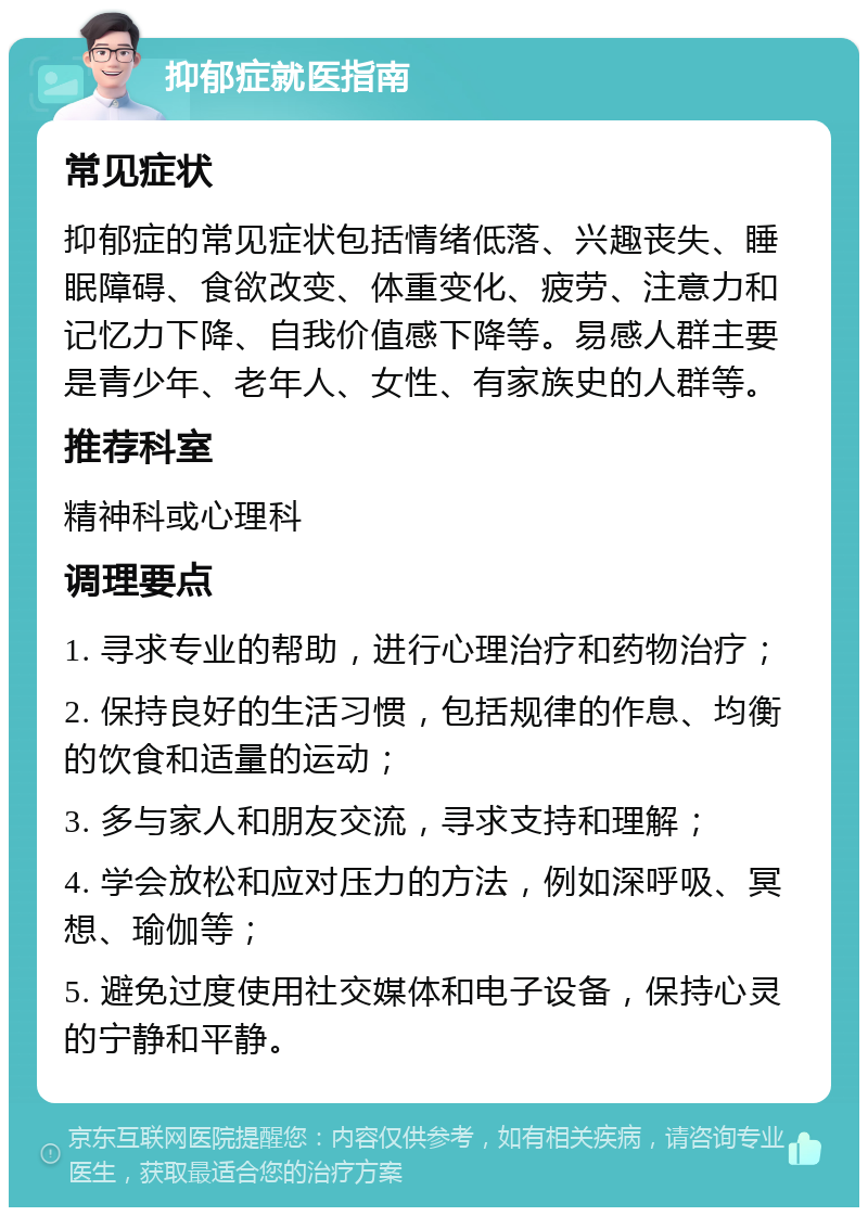 抑郁症就医指南 常见症状 抑郁症的常见症状包括情绪低落、兴趣丧失、睡眠障碍、食欲改变、体重变化、疲劳、注意力和记忆力下降、自我价值感下降等。易感人群主要是青少年、老年人、女性、有家族史的人群等。 推荐科室 精神科或心理科 调理要点 1. 寻求专业的帮助，进行心理治疗和药物治疗； 2. 保持良好的生活习惯，包括规律的作息、均衡的饮食和适量的运动； 3. 多与家人和朋友交流，寻求支持和理解； 4. 学会放松和应对压力的方法，例如深呼吸、冥想、瑜伽等； 5. 避免过度使用社交媒体和电子设备，保持心灵的宁静和平静。