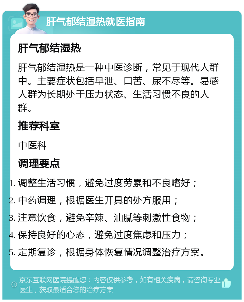 肝气郁结湿热就医指南 肝气郁结湿热 肝气郁结湿热是一种中医诊断，常见于现代人群中。主要症状包括早泄、口苦、尿不尽等。易感人群为长期处于压力状态、生活习惯不良的人群。 推荐科室 中医科 调理要点 调整生活习惯，避免过度劳累和不良嗜好； 中药调理，根据医生开具的处方服用； 注意饮食，避免辛辣、油腻等刺激性食物； 保持良好的心态，避免过度焦虑和压力； 定期复诊，根据身体恢复情况调整治疗方案。