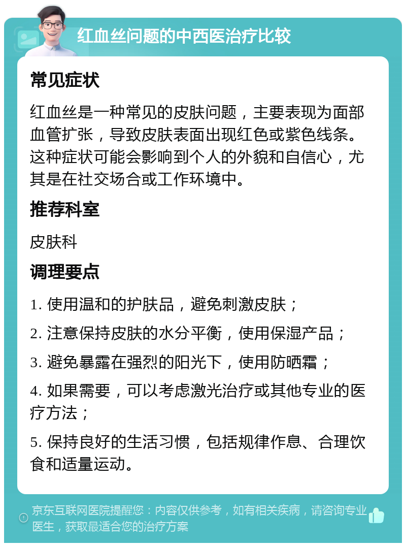 红血丝问题的中西医治疗比较 常见症状 红血丝是一种常见的皮肤问题，主要表现为面部血管扩张，导致皮肤表面出现红色或紫色线条。这种症状可能会影响到个人的外貌和自信心，尤其是在社交场合或工作环境中。 推荐科室 皮肤科 调理要点 1. 使用温和的护肤品，避免刺激皮肤； 2. 注意保持皮肤的水分平衡，使用保湿产品； 3. 避免暴露在强烈的阳光下，使用防晒霜； 4. 如果需要，可以考虑激光治疗或其他专业的医疗方法； 5. 保持良好的生活习惯，包括规律作息、合理饮食和适量运动。