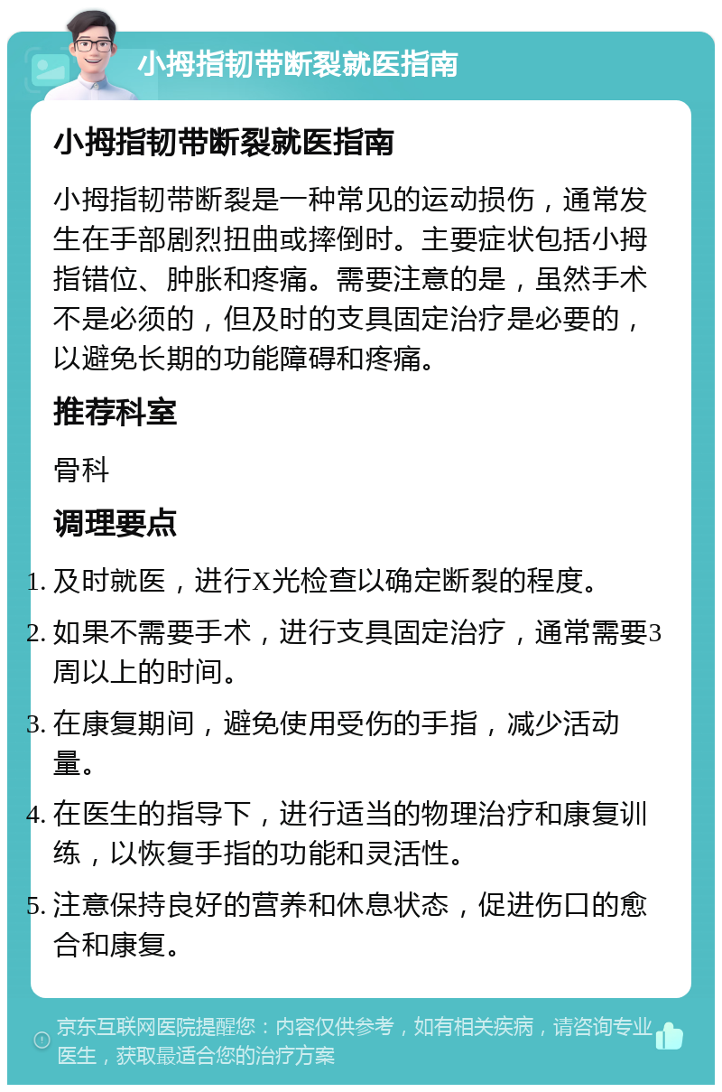 小拇指韧带断裂就医指南 小拇指韧带断裂就医指南 小拇指韧带断裂是一种常见的运动损伤，通常发生在手部剧烈扭曲或摔倒时。主要症状包括小拇指错位、肿胀和疼痛。需要注意的是，虽然手术不是必须的，但及时的支具固定治疗是必要的，以避免长期的功能障碍和疼痛。 推荐科室 骨科 调理要点 及时就医，进行X光检查以确定断裂的程度。 如果不需要手术，进行支具固定治疗，通常需要3周以上的时间。 在康复期间，避免使用受伤的手指，减少活动量。 在医生的指导下，进行适当的物理治疗和康复训练，以恢复手指的功能和灵活性。 注意保持良好的营养和休息状态，促进伤口的愈合和康复。