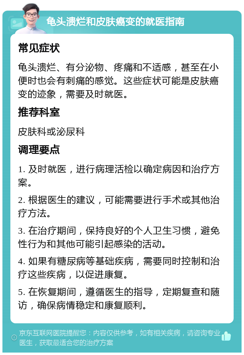 龟头溃烂和皮肤癌变的就医指南 常见症状 龟头溃烂、有分泌物、疼痛和不适感，甚至在小便时也会有刺痛的感觉。这些症状可能是皮肤癌变的迹象，需要及时就医。 推荐科室 皮肤科或泌尿科 调理要点 1. 及时就医，进行病理活检以确定病因和治疗方案。 2. 根据医生的建议，可能需要进行手术或其他治疗方法。 3. 在治疗期间，保持良好的个人卫生习惯，避免性行为和其他可能引起感染的活动。 4. 如果有糖尿病等基础疾病，需要同时控制和治疗这些疾病，以促进康复。 5. 在恢复期间，遵循医生的指导，定期复查和随访，确保病情稳定和康复顺利。