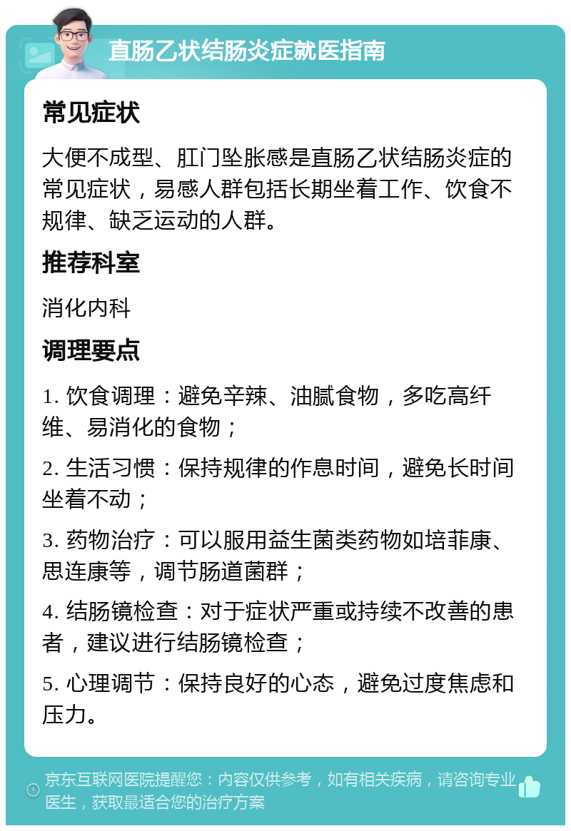 直肠乙状结肠炎症就医指南 常见症状 大便不成型、肛门坠胀感是直肠乙状结肠炎症的常见症状，易感人群包括长期坐着工作、饮食不规律、缺乏运动的人群。 推荐科室 消化内科 调理要点 1. 饮食调理：避免辛辣、油腻食物，多吃高纤维、易消化的食物； 2. 生活习惯：保持规律的作息时间，避免长时间坐着不动； 3. 药物治疗：可以服用益生菌类药物如培菲康、思连康等，调节肠道菌群； 4. 结肠镜检查：对于症状严重或持续不改善的患者，建议进行结肠镜检查； 5. 心理调节：保持良好的心态，避免过度焦虑和压力。