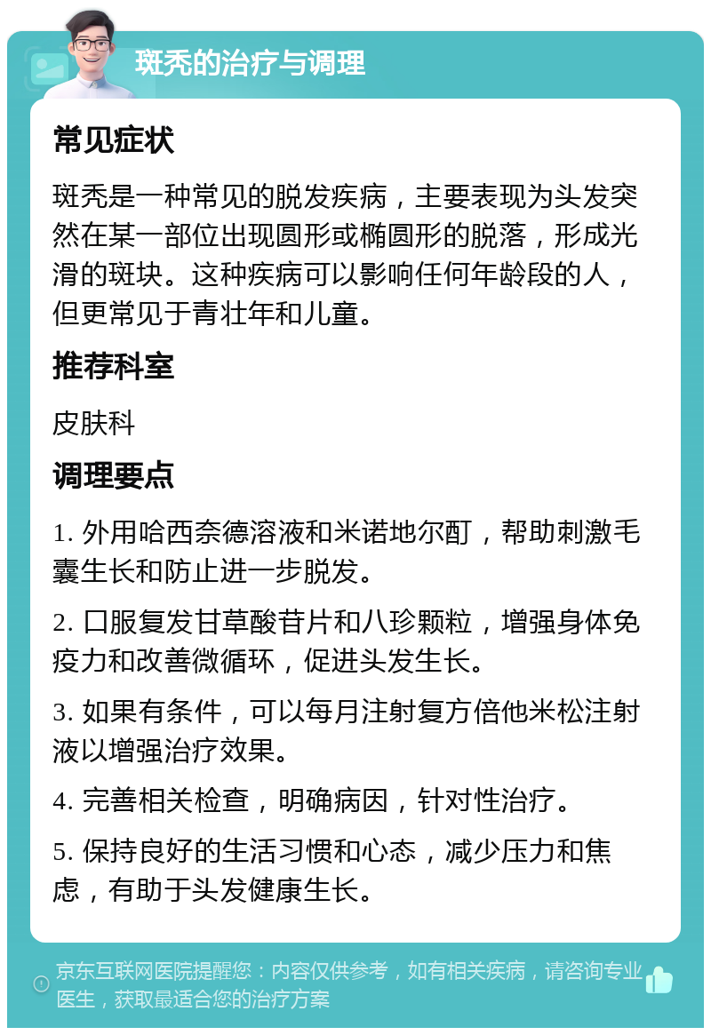 斑秃的治疗与调理 常见症状 斑秃是一种常见的脱发疾病，主要表现为头发突然在某一部位出现圆形或椭圆形的脱落，形成光滑的斑块。这种疾病可以影响任何年龄段的人，但更常见于青壮年和儿童。 推荐科室 皮肤科 调理要点 1. 外用哈西奈德溶液和米诺地尔酊，帮助刺激毛囊生长和防止进一步脱发。 2. 口服复发甘草酸苷片和八珍颗粒，增强身体免疫力和改善微循环，促进头发生长。 3. 如果有条件，可以每月注射复方倍他米松注射液以增强治疗效果。 4. 完善相关检查，明确病因，针对性治疗。 5. 保持良好的生活习惯和心态，减少压力和焦虑，有助于头发健康生长。