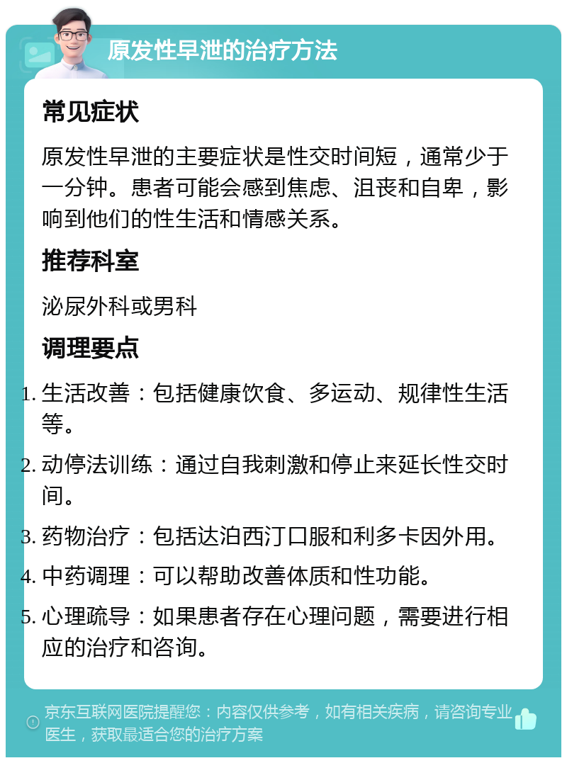 原发性早泄的治疗方法 常见症状 原发性早泄的主要症状是性交时间短，通常少于一分钟。患者可能会感到焦虑、沮丧和自卑，影响到他们的性生活和情感关系。 推荐科室 泌尿外科或男科 调理要点 生活改善：包括健康饮食、多运动、规律性生活等。 动停法训练：通过自我刺激和停止来延长性交时间。 药物治疗：包括达泊西汀口服和利多卡因外用。 中药调理：可以帮助改善体质和性功能。 心理疏导：如果患者存在心理问题，需要进行相应的治疗和咨询。