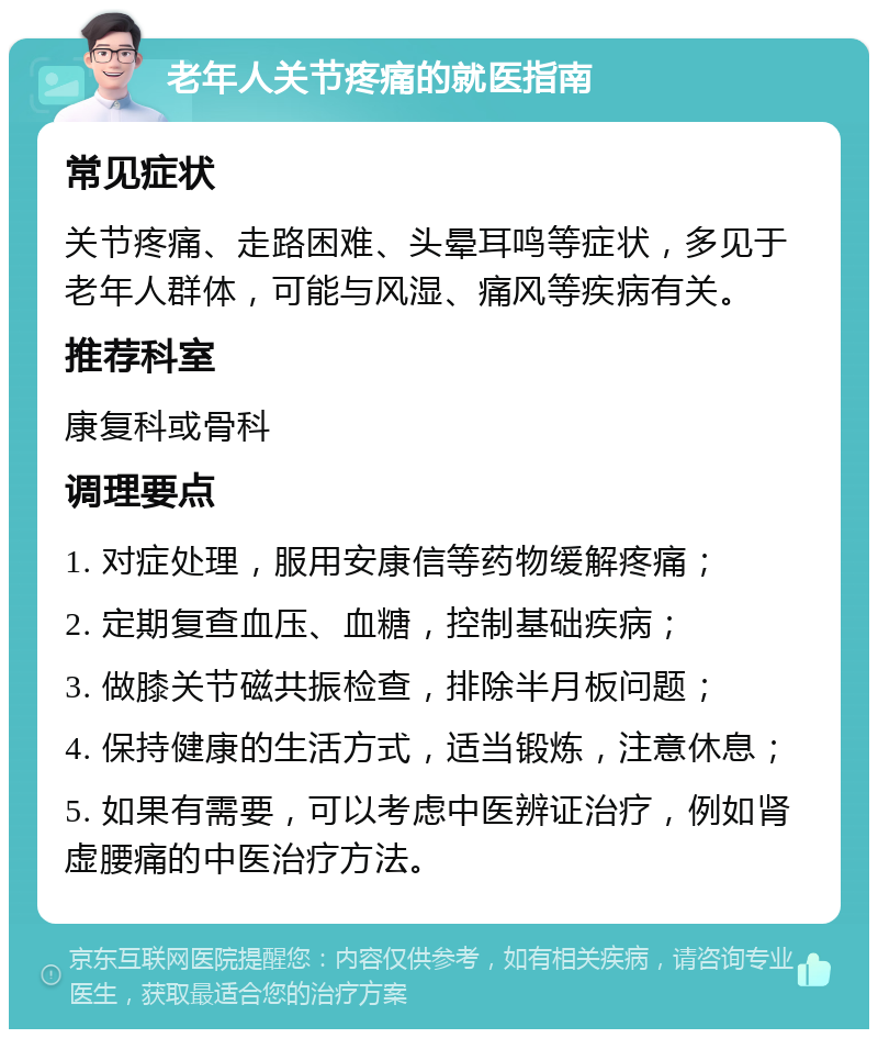 老年人关节疼痛的就医指南 常见症状 关节疼痛、走路困难、头晕耳鸣等症状，多见于老年人群体，可能与风湿、痛风等疾病有关。 推荐科室 康复科或骨科 调理要点 1. 对症处理，服用安康信等药物缓解疼痛； 2. 定期复查血压、血糖，控制基础疾病； 3. 做膝关节磁共振检查，排除半月板问题； 4. 保持健康的生活方式，适当锻炼，注意休息； 5. 如果有需要，可以考虑中医辨证治疗，例如肾虚腰痛的中医治疗方法。