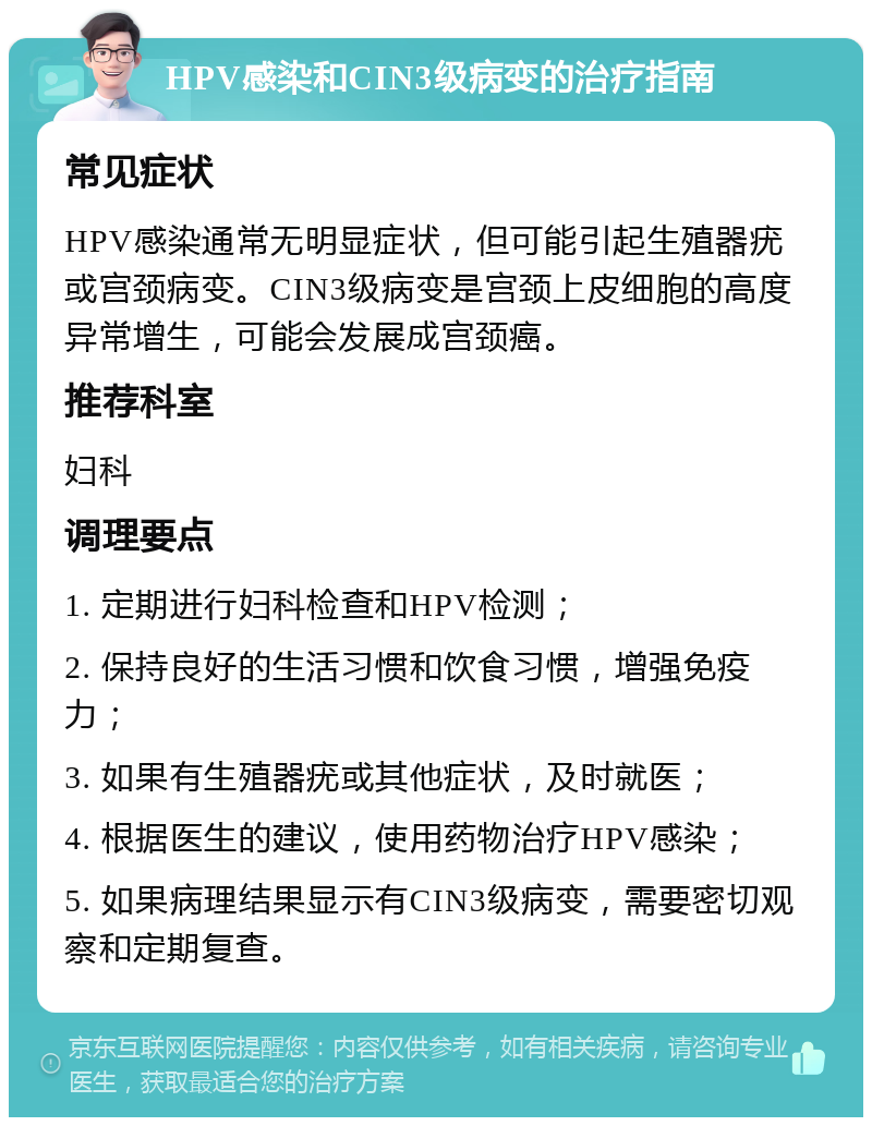 HPV感染和CIN3级病变的治疗指南 常见症状 HPV感染通常无明显症状，但可能引起生殖器疣或宫颈病变。CIN3级病变是宫颈上皮细胞的高度异常增生，可能会发展成宫颈癌。 推荐科室 妇科 调理要点 1. 定期进行妇科检查和HPV检测； 2. 保持良好的生活习惯和饮食习惯，增强免疫力； 3. 如果有生殖器疣或其他症状，及时就医； 4. 根据医生的建议，使用药物治疗HPV感染； 5. 如果病理结果显示有CIN3级病变，需要密切观察和定期复查。