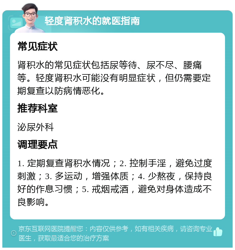 轻度肾积水的就医指南 常见症状 肾积水的常见症状包括尿等待、尿不尽、腰痛等。轻度肾积水可能没有明显症状，但仍需要定期复查以防病情恶化。 推荐科室 泌尿外科 调理要点 1. 定期复查肾积水情况；2. 控制手淫，避免过度刺激；3. 多运动，增强体质；4. 少熬夜，保持良好的作息习惯；5. 戒烟戒酒，避免对身体造成不良影响。