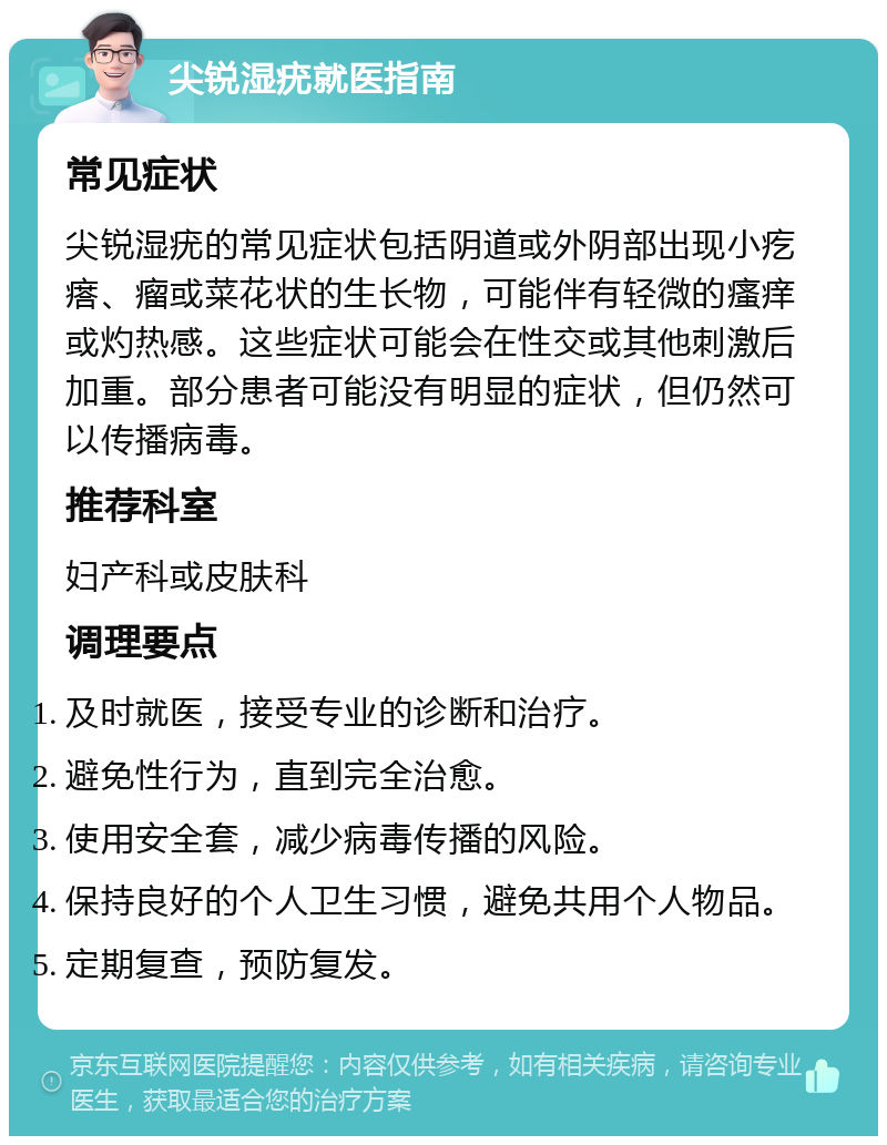 尖锐湿疣就医指南 常见症状 尖锐湿疣的常见症状包括阴道或外阴部出现小疙瘩、瘤或菜花状的生长物，可能伴有轻微的瘙痒或灼热感。这些症状可能会在性交或其他刺激后加重。部分患者可能没有明显的症状，但仍然可以传播病毒。 推荐科室 妇产科或皮肤科 调理要点 及时就医，接受专业的诊断和治疗。 避免性行为，直到完全治愈。 使用安全套，减少病毒传播的风险。 保持良好的个人卫生习惯，避免共用个人物品。 定期复查，预防复发。