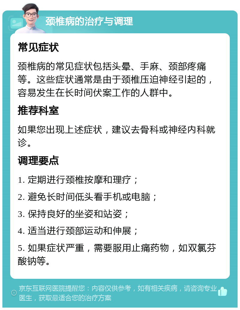 颈椎病的治疗与调理 常见症状 颈椎病的常见症状包括头晕、手麻、颈部疼痛等。这些症状通常是由于颈椎压迫神经引起的，容易发生在长时间伏案工作的人群中。 推荐科室 如果您出现上述症状，建议去骨科或神经内科就诊。 调理要点 1. 定期进行颈椎按摩和理疗； 2. 避免长时间低头看手机或电脑； 3. 保持良好的坐姿和站姿； 4. 适当进行颈部运动和伸展； 5. 如果症状严重，需要服用止痛药物，如双氯芬酸钠等。