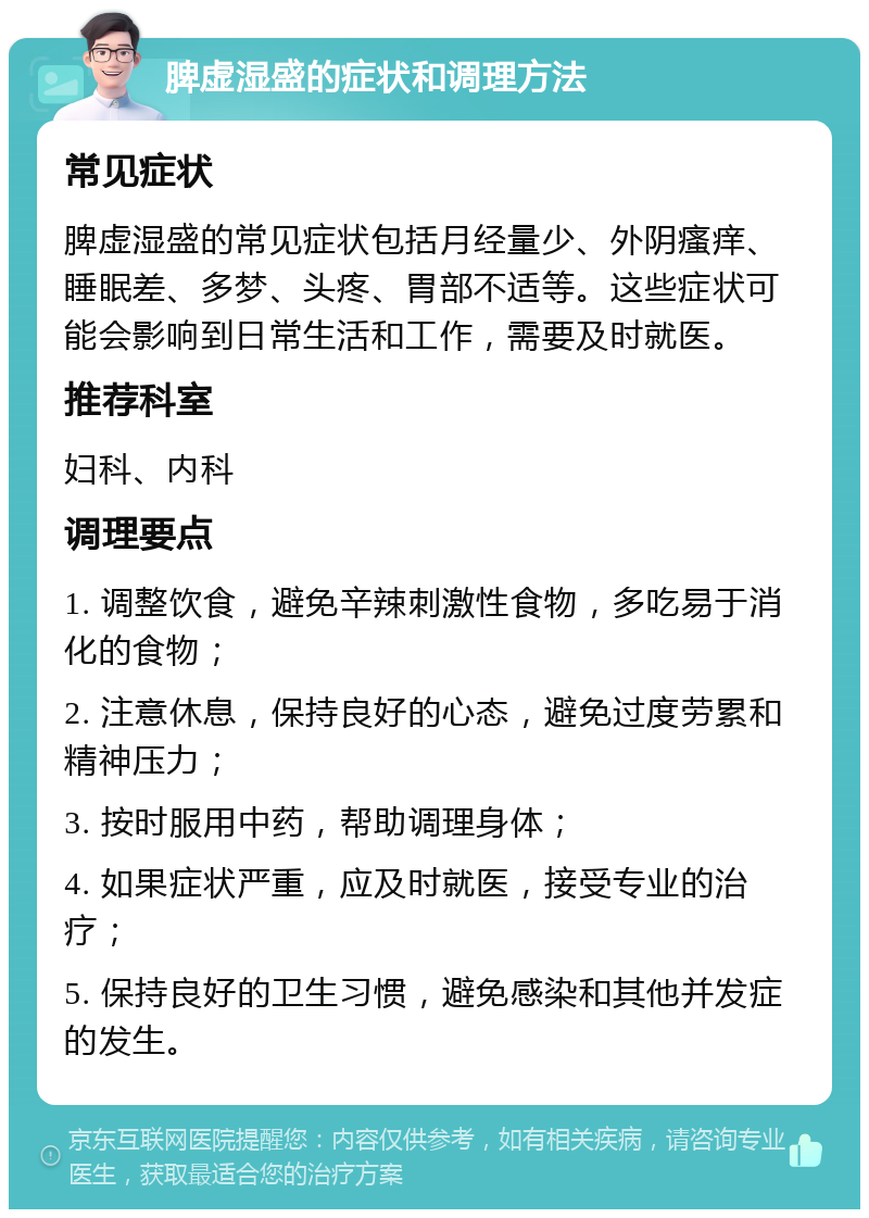 脾虚湿盛的症状和调理方法 常见症状 脾虚湿盛的常见症状包括月经量少、外阴瘙痒、睡眠差、多梦、头疼、胃部不适等。这些症状可能会影响到日常生活和工作，需要及时就医。 推荐科室 妇科、内科 调理要点 1. 调整饮食，避免辛辣刺激性食物，多吃易于消化的食物； 2. 注意休息，保持良好的心态，避免过度劳累和精神压力； 3. 按时服用中药，帮助调理身体； 4. 如果症状严重，应及时就医，接受专业的治疗； 5. 保持良好的卫生习惯，避免感染和其他并发症的发生。