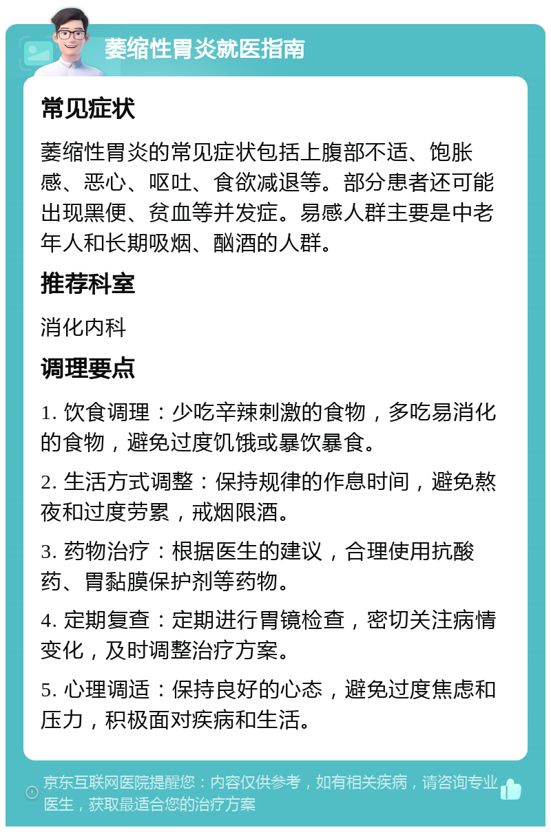 萎缩性胃炎就医指南 常见症状 萎缩性胃炎的常见症状包括上腹部不适、饱胀感、恶心、呕吐、食欲减退等。部分患者还可能出现黑便、贫血等并发症。易感人群主要是中老年人和长期吸烟、酗酒的人群。 推荐科室 消化内科 调理要点 1. 饮食调理：少吃辛辣刺激的食物，多吃易消化的食物，避免过度饥饿或暴饮暴食。 2. 生活方式调整：保持规律的作息时间，避免熬夜和过度劳累，戒烟限酒。 3. 药物治疗：根据医生的建议，合理使用抗酸药、胃黏膜保护剂等药物。 4. 定期复查：定期进行胃镜检查，密切关注病情变化，及时调整治疗方案。 5. 心理调适：保持良好的心态，避免过度焦虑和压力，积极面对疾病和生活。