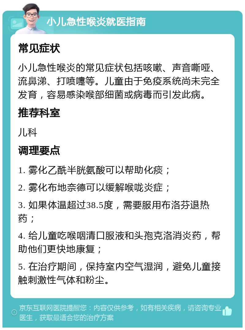 小儿急性喉炎就医指南 常见症状 小儿急性喉炎的常见症状包括咳嗽、声音嘶哑、流鼻涕、打喷嚏等。儿童由于免疫系统尚未完全发育，容易感染喉部细菌或病毒而引发此病。 推荐科室 儿科 调理要点 1. 雾化乙酰半胱氨酸可以帮助化痰； 2. 雾化布地奈德可以缓解喉咙炎症； 3. 如果体温超过38.5度，需要服用布洛芬退热药； 4. 给儿童吃喉咽清口服液和头孢克洛消炎药，帮助他们更快地康复； 5. 在治疗期间，保持室内空气湿润，避免儿童接触刺激性气体和粉尘。