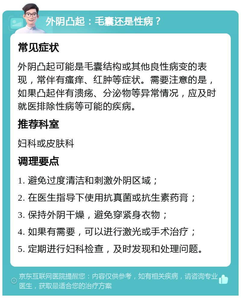 外阴凸起：毛囊还是性病？ 常见症状 外阴凸起可能是毛囊结构或其他良性病变的表现，常伴有瘙痒、红肿等症状。需要注意的是，如果凸起伴有溃疡、分泌物等异常情况，应及时就医排除性病等可能的疾病。 推荐科室 妇科或皮肤科 调理要点 1. 避免过度清洁和刺激外阴区域； 2. 在医生指导下使用抗真菌或抗生素药膏； 3. 保持外阴干燥，避免穿紧身衣物； 4. 如果有需要，可以进行激光或手术治疗； 5. 定期进行妇科检查，及时发现和处理问题。